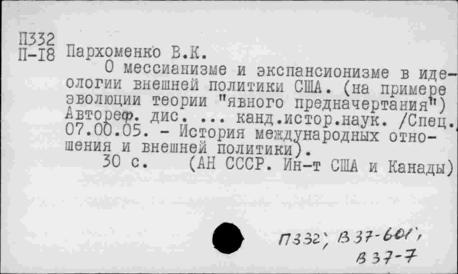 ﻿П332 И	П V
П-18 Пархоменко В.К.
О мессианизме и экспансионизме в идеологии внешней политики США. (на примере эволюции теории ’’явного предначертания’’) дис* ••• канд.истор.наук. /Спец. 07.00.05. - История международных отношения и внешней политики).
30 с. (АН СССР. Ин-т США и Канады)
